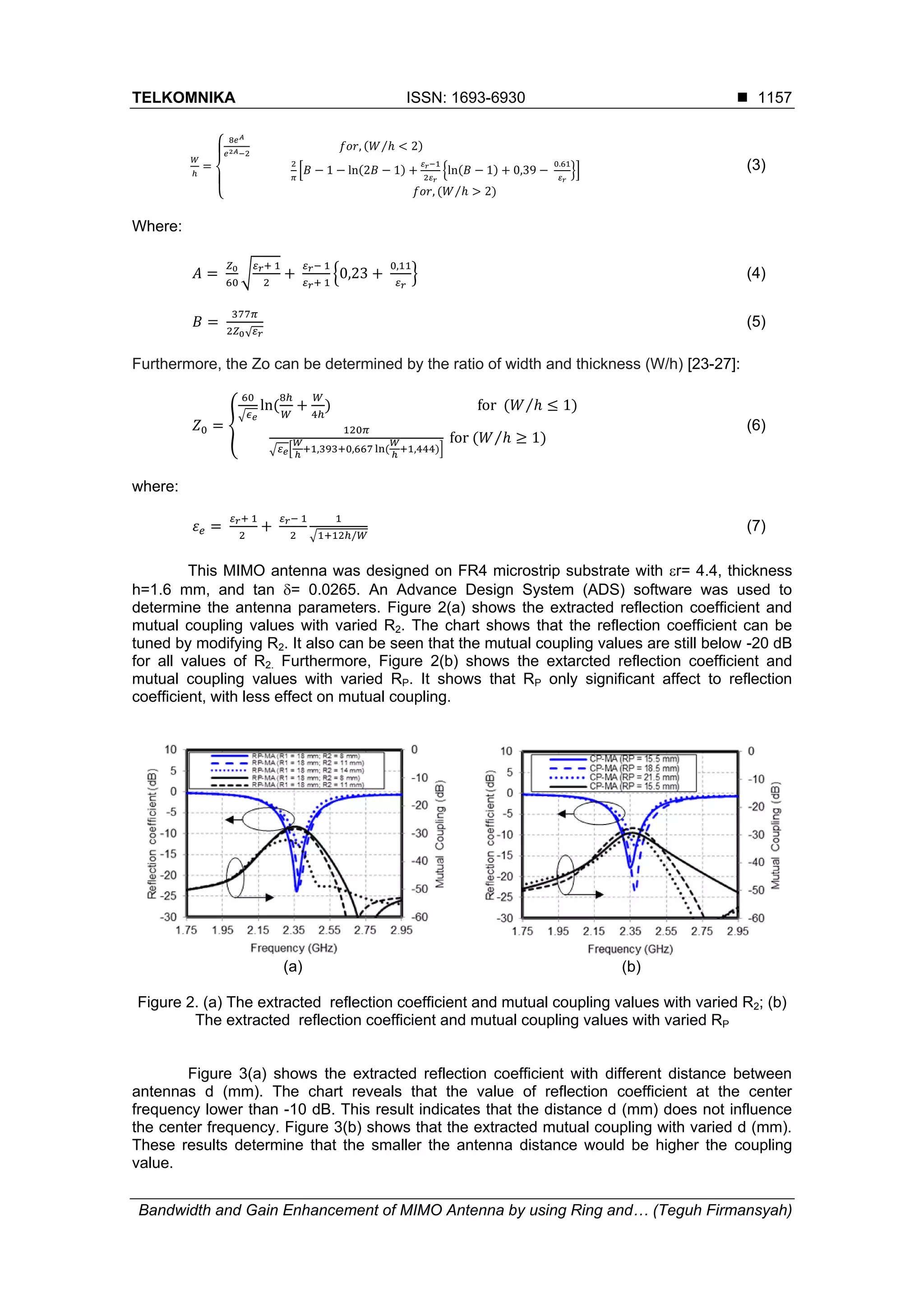 TELKOMNIKA ISSN: 1693-6930 
Bandwidth and Gain Enhancement of MIMO Antenna by using Ring and… (Teguh Firmansyah)
1157
(3)
Where:
(4)
(5)
Furthermore, the Zo can be determined by the ratio of width and thickness (W/h) [23-27]:
(6)
where:
(7)
This MIMO antenna was designed on FR4 microstrip substrate with r= 4.4, thickness
h=1.6 mm, and tan = 0.0265. An Advance Design System (ADS) software was used to
determine the antenna parameters. Figure 2(a) shows the extracted reflection coefficient and
mutual coupling values with varied R2. The chart shows that the reflection coefficient can be
tuned by modifying R2. It also can be seen that the mutual coupling values are still below -20 dB
for all values of R2. Furthermore, Figure 2(b) shows the extarcted reflection coefficient and
mutual coupling values with varied RP. It shows that RP only significant affect to reflection
coefficient, with less effect on mutual coupling.
(a) (b)
Figure 2. (a) The extracted reflection coefficient and mutual coupling values with varied R2; (b)
The extracted reflection coefficient and mutual coupling values with varied RP
Figure 3(a) shows the extracted reflection coefficient with different distance between
antennas d (mm). The chart reveals that the value of reflection coefficient at the center
frequency lower than -10 dB. This result indicates that the distance d (mm) does not influence
the center frequency. Figure 3(b) shows that the extracted mutual coupling with varied d (mm).
These results determine that the smaller the antenna distance would be higher the coupling
value.
 