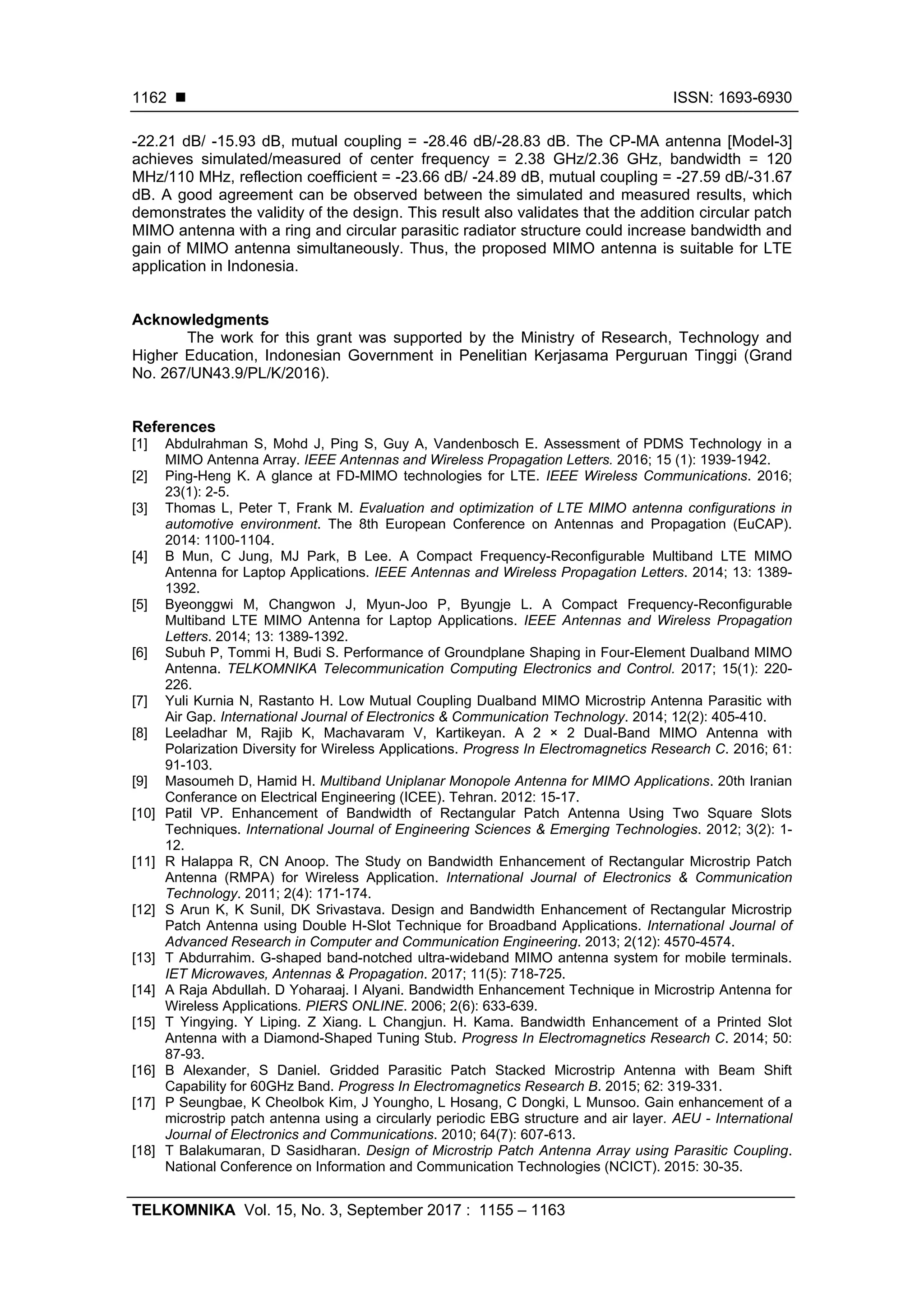  ISSN: 1693-6930
TELKOMNIKA Vol. 15, No. 3, September 2017 : 1155 – 1163
1162
-22.21 dB/ -15.93 dB, mutual coupling = -28.46 dB/-28.83 dB. The CP-MA antenna [Model-3]
achieves simulated/measured of center frequency = 2.38 GHz/2.36 GHz, bandwidth = 120
MHz/110 MHz, reflection coefficient = -23.66 dB/ -24.89 dB, mutual coupling = -27.59 dB/-31.67
dB. A good agreement can be observed between the simulated and measured results, which
demonstrates the validity of the design. This result also validates that the addition circular patch
MIMO antenna with a ring and circular parasitic radiator structure could increase bandwidth and
gain of MIMO antenna simultaneously. Thus, the proposed MIMO antenna is suitable for LTE
application in Indonesia.
Acknowledgments
The work for this grant was supported by the Ministry of Research, Technology and
Higher Education, Indonesian Government in Penelitian Kerjasama Perguruan Tinggi (Grand
No. 267/UN43.9/PL/K/2016).
References
[1] Abdulrahman S, Mohd J, Ping S, Guy A, Vandenbosch E. Assessment of PDMS Technology in a
MIMO Antenna Array. IEEE Antennas and Wireless Propagation Letters. 2016; 15 (1): 1939-1942.
[2] Ping-Heng K. A glance at FD-MIMO technologies for LTE. IEEE Wireless Communications. 2016;
23(1): 2-5.
[3] Thomas L, Peter T, Frank M. Evaluation and optimization of LTE MIMO antenna configurations in
automotive environment. The 8th European Conference on Antennas and Propagation (EuCAP).
2014: 1100-1104.
[4] B Mun, C Jung, MJ Park, B Lee. A Compact Frequency-Reconfigurable Multiband LTE MIMO
Antenna for Laptop Applications. IEEE Antennas and Wireless Propagation Letters. 2014; 13: 1389-
1392.
[5] Byeonggwi M, Changwon J, Myun-Joo P, Byungje L. A Compact Frequency-Reconfigurable
Multiband LTE MIMO Antenna for Laptop Applications. IEEE Antennas and Wireless Propagation
Letters. 2014; 13: 1389-1392.
[6] Subuh P, Tommi H, Budi S. Performance of Groundplane Shaping in Four-Element Dualband MIMO
Antenna. TELKOMNIKA Telecommunication Computing Electronics and Control. 2017; 15(1): 220-
226.
[7] Yuli Kurnia N, Rastanto H. Low Mutual Coupling Dualband MIMO Microstrip Antenna Parasitic with
Air Gap. International Journal of Electronics & Communication Technology. 2014; 12(2): 405-410.
[8] Leeladhar M, Rajib K, Machavaram V, Kartikeyan. A 2 × 2 Dual-Band MIMO Antenna with
Polarization Diversity for Wireless Applications. Progress In Electromagnetics Research C. 2016; 61:
91-103.
[9] Masoumeh D, Hamid H. Multiband Uniplanar Monopole Antenna for MIMO Applications. 20th Iranian
Conferance on Electrical Engineering (ICEE). Tehran. 2012: 15-17.
[10] Patil VP. Enhancement of Bandwidth of Rectangular Patch Antenna Using Two Square Slots
Techniques. International Journal of Engineering Sciences & Emerging Technologies. 2012; 3(2): 1-
12.
[11] R Halappa R, CN Anoop. The Study on Bandwidth Enhancement of Rectangular Microstrip Patch
Antenna (RMPA) for Wireless Application. International Journal of Electronics & Communication
Technology. 2011; 2(4): 171-174.
[12] S Arun K, K Sunil, DK Srivastava. Design and Bandwidth Enhancement of Rectangular Microstrip
Patch Antenna using Double H-Slot Technique for Broadband Applications. International Journal of
Advanced Research in Computer and Communication Engineering. 2013; 2(12): 4570-4574.
[13] T Abdurrahim. G-shaped band-notched ultra-wideband MIMO antenna system for mobile terminals.
IET Microwaves, Antennas & Propagation. 2017; 11(5): 718-725.
[14] A Raja Abdullah. D Yoharaaj. I Alyani. Bandwidth Enhancement Technique in Microstrip Antenna for
Wireless Applications. PIERS ONLINE. 2006; 2(6): 633-639.
[15] T Yingying. Y Liping. Z Xiang. L Changjun. H. Kama. Bandwidth Enhancement of a Printed Slot
Antenna with a Diamond-Shaped Tuning Stub. Progress In Electromagnetics Research C. 2014; 50:
87-93.
[16] B Alexander, S Daniel. Gridded Parasitic Patch Stacked Microstrip Antenna with Beam Shift
Capability for 60GHz Band. Progress In Electromagnetics Research B. 2015; 62: 319-331.
[17] P Seungbae, K Cheolbok Kim, J Youngho, L Hosang, C Dongki, L Munsoo. Gain enhancement of a
microstrip patch antenna using a circularly periodic EBG structure and air layer. AEU - International
Journal of Electronics and Communications. 2010; 64(7): 607-613.
[18] T Balakumaran, D Sasidharan. Design of Microstrip Patch Antenna Array using Parasitic Coupling.
National Conference on Information and Communication Technologies (NCICT). 2015: 30-35.
 