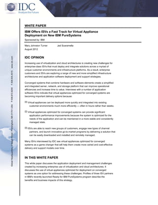 WHITE PAPER
IBM Offers ISVs a Fast Track for Virtual Appliance
Deployment on New IBM PureSystems
Sponsored by: IBM
Mary Johnston Turner Jed Scaramella
August 2012
IDC OPINION
Increasing use of virtualization and cloud architectures is creating new challenges for
enterprise-class ISVs that must deploy and integrate solutions across a myriad of
unique customer environments and infrastructure platforms. As a result, enterprise
customers and ISVs are exploring a range of new and more simplified infrastructure
architectures and application software deployment and support strategies.
Converged systems that combine hardware and software elements create a simplified
and integrated server, network, and storage platform that can improve operational
efficiencies and increase time to value. Interviews with a number of application
software ISVs indicate that virtual appliances optimized for converged systems are
becoming important delivery options because:
 Virtual appliances can be deployed more quickly and integrated into existing
customer environments much more efficiently — often in hours rather than weeks.
 Virtual appliances optimized for converged systems can provide significant
application performance improvements because the system is optimized for the
needs of the application and can be maintained in a more stable and consistently
managed state.
 ISVs are able to reach new groups of customers, engage new types of channel
partners, and launch innovative go-to-market programs by delivering a solution that
can be easily downloaded and installed and remotely managed.
Many ISVs interviewed by IDC see virtual appliances optimized for converged
systems as a game changer that will help them create more varied and cost-effective
delivery and support models over time.
IN THIS WHITE PAPER
This white paper discusses the application deployment and management challenges
created by increasing enterprise use of virtualization and cloud architectures. It
discusses the use of virtual appliances optimized for deployment on converged
systems as one option for addressing these challenges. Profiles of three ISV partners
in IBM's recently launched Ready for IBM PureSystems program describe the
benefits and business impacts of this strategy.
GlobalHeadquarters:5SpeenStreetFramingham,MA01701USAP.508.872.8200F.508.935.4015www.idc.com
 