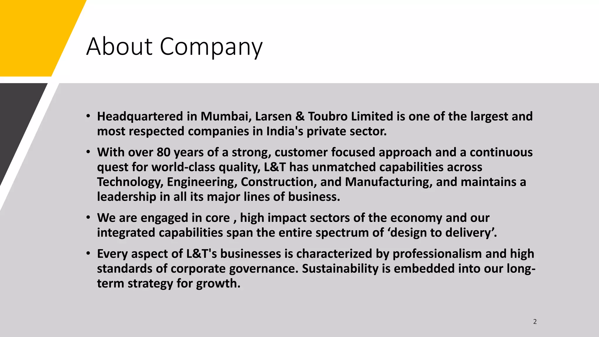 About Company
• Headquartered in Mumbai, Larsen & Toubro Limited is one of the largest and
most respected companies in India's private sector.
• With over 80 years of a strong, customer focused approach and a continuous
quest for world-class quality, L&T has unmatched capabilities across
Technology, Engineering, Construction, and Manufacturing, and maintains a
leadership in all its major lines of business.
• We are engaged in core , high impact sectors of the economy and our
integrated capabilities span the entire spectrum of ‘design to delivery’.
• Every aspect of L&T's businesses is characterized by professionalism and high
standards of corporate governance. Sustainability is embedded into our long-
term strategy for growth.
 