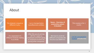 About
This Module is based on
different tracks.
I am in transportation
track/Business unit(Bu).
Name: - Overview of
automotive system
Embedded
This module is for 1
month.
It is separated in 5
different modules making
it as whole.
After this we are joining
L&T for 2 years as
employees and then going
to respective location for
joining other companies.
We have to work for
different companies like
Porsche Audi BMW Etc.
Link for specialization
module ( Private link)
 