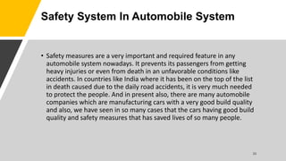 Safety System In Automobile System
• Safety measures are a very important and required feature in any
automobile system nowadays. It prevents its passengers from getting
heavy injuries or even from death in an unfavorable conditions like
accidents. In countries like India where it has been on the top of the list
in death caused due to the daily road accidents, it is very much needed
to protect the people. And in present also, there are many automobile
companies which are manufacturing cars with a very good build quality
and also, we have seen in so many cases that the cars having good build
quality and safety measures that has saved lives of so many people.
 