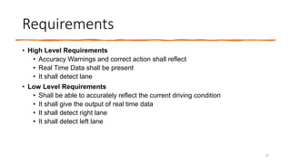 Requirements
• High Level Requirements
• Accuracy Warnings and correct action shall reflect
• Real Time Data shall be present
• It shall detect lane
• Low Level Requirements
• Shall be able to accurately reflect the current driving condition
• It shall give the output of real time data
• It shall detect right lane
• It shall detect left lane
37
 