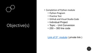 Objective(s)
• Completion of Python module
• Python Program
• Practice Test
• GitHub and Visual Studio Code
• Individual Project
• Topic: - Unit Conversion
• 250 – 300 line code
Link of 3rd module ( private link )
9
 
