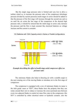 Ministry of Electricity - EgyptGas Turbine Notes
10 | P a g e M a h m o u d E l n a g g a r
But the single stage pressure ratio is limited and very low to drive a
turbine wheel so, to increase the pressure ratio of the compressor (discharge
pressure divided by suction pressure) multi-stages in series should be added so
that the pressure of the first stage will increase through the second one and so
on until the air exists the last stage of the compressor at the desired high
pressure ratio, it should be noticed that the multi-stage in series only increase
the pressure and the flow is kept constant like electrical batteries as voltage
increase and the current is constant.
Example describing the effect of multi-stage axial compressor effect on
pressure ratio
The stationary blades also help in directing air with a suitable angle to
the next rotating row of the moving blades to introduce air to the first stage of
compressor.
The compressor is equipped with a row of stationary blades its name is
the inlet guide vanes or ''IGV'', these blades have the property that they can
rotate around their axis to reduce or increase the cross-sectioned area between
every two adjacent blades to control air mass flow rates to the compressor, this
IGV is controlled by either electrical motor or hydraulic actuator, also the
 
