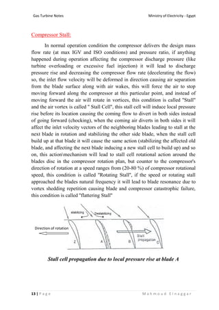 Ministry of Electricity - EgyptGas Turbine Notes
13 | P a g e M a h m o u d E l n a g g a r
Compressor Stall:
In normal operation condition the compressor delivers the design mass
flow rate (at max IGV and ISO conditions) and pressure ratio, if anything
happened during operation affecting the compressor discharge pressure (like
turbine overloading or excessive fuel injection) it will lead to discharge
pressure rise and decreasing the compressor flow rate (decelerating the flow)
so, the inlet flow velocity will be deformed in direction causing air separation
from the blade surface along with air wakes, this will force the air to stop
moving forward along the compressor at this particular point, and instead of
moving forward the air will rotate in vortices, this condition is called ''Stall''
and the air vortex is called '' Stall Cell'', this stall cell will induce local pressure
rise before its location causing the coming flow to divert in both sides instead
of going forward (chocking), when the coming air diverts in both sides it will
affect the inlet velocity vectors of the neighboring blades leading to stall at the
next blade in rotation and stabilizing the other side blade, when the stall cell
build up at that blade it will cause the same action (stabilizing the affected old
blade, and affecting the next blade inducing a new stall cell to build up) and so
on, this actionmechanism will lead to stall cell rotational action around the
blades disc in the compressor rotation plan, but counter to the compressor's
direction of rotation at a speed ranges from (20-80 %) of compressor rotational
speed, this condition is called ''Rotating Stall'', if the speed or rotating stall
approached the blades natural frequency it will lead to blade resonance due to
vortex shedding repetition causing blade and compressor catastrophic failure,
this condition is called ''flattering Stall''
Stall cell propagation due to local pressure rise at blade A
Direction of rotation
 