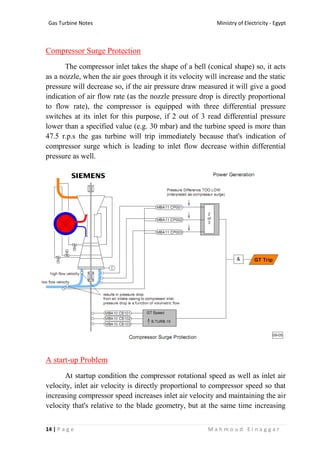 Ministry of Electricity - EgyptGas Turbine Notes
14 | P a g e M a h m o u d E l n a g g a r
Compressor Surge Protection
The compressor inlet takes the shape of a bell (conical shape) so, it acts
as a nozzle, when the air goes through it its velocity will increase and the static
pressure will decrease so, if the air pressure draw measured it will give a good
indication of air flow rate (as the nozzle pressure drop is directly proportional
to flow rate), the compressor is equipped with three differential pressure
switches at its inlet for this purpose, if 2 out of 3 read differential pressure
lower than a specified value (e.g. 30 mbar) and the turbine speed is more than
47.5 r.p.s the gas turbine will trip immediately because that's indication of
compressor surge which is leading to inlet flow decrease within differential
pressure as well.
A start-up Problem
At startup condition the compressor rotational speed as well as inlet air
velocity, inlet air velocity is directly proportional to compressor speed so that
increasing compressor speed increases inlet air velocity and maintaining the air
velocity that's relative to the blade geometry, but at the same time increasing
 