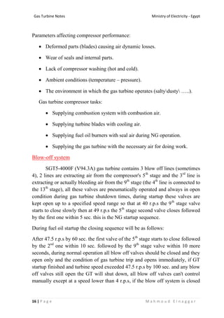 Ministry of Electricity - EgyptGas Turbine Notes
16 | P a g e M a h m o u d E l n a g g a r
Parameters affecting compressor performance:
 Deformed parts (blades) causing air dynamic losses.
 Wear of seals and internal parts.
 Lack of compressor washing (hot and cold).
 Ambient conditions (temperature – pressure).
 The environment in which the gas turbine operates (saltydusty …..).
Gas turbine compressor tasks:
 Supplying combustion system with combustion air.
 Supplying turbine blades with cooling air.
 Supplying fuel oil burners with seal air during NG operation.
 Supplying the gas turbine with the necessary air for doing work.
Blow-off system
SGT5-4000F (V94.3A) gas turbine contains 3 blow off lines (sometimes
4), 2 lines are extracting air from the compressor's 5th
stage and the 3rd
line is
extracting or actually bleeding air from the 9th
stage (the 4th
line is connected to
the 13th
stage), all these valves are pneumatically operated and always in open
condition during gas turbine shutdown times, during startup these valves are
kept open up to a specified speed range so that at 40 r.p.s the 9th
stage valve
starts to close slowly then at 49 r.p.s the 5th
stage second valve closes followed
by the first one within 5 sec. this is the NG startup sequence.
During fuel oil startup the closing sequence will be as follows:
After 47.5 r.p.s by 60 sec. the first valve of the 5th
stage starts to close followed
by the 2nd
one within 10 sec. followed by the 9th
stage valve within 10 more
seconds, during normal operation all blow off valves should be closed and they
open only and the condition of gas turbine trip and opens immediately, if GT
startup finished and turbine speed exceeded 47.5 r.p.s by 100 sec. and any blow
off valves still open the GT will shut down, all blow off valves can't control
manually except at a speed lower than 4 r.p.s, if the blow off system is closed
 