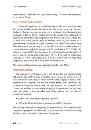 Ministry of Electricity - EgyptGas Turbine Notes
17 | P a g e M a h m o u d E l n a g g a r
at the standstill condition it will open automatically if the rotor speed exceeded
4 r.p.s within 20 sec.
Fuel oil burners seal air system
During NG operation the fuel oil burners are idle so, it may leak some
fuel oil due to valve passing, this liquid fuel will burn at burner tip (cocking)
leading to burner clogging so, some air is extracted from the compressor
discharge for fuel oil burners sealing purpose, the sealing air is extracted from
compressor discharge at high temperature and it should be cooled to keep fuel
oil lines from losing (because they are fitted by shrink fit), the sealing air is
passed through air cooler this cooler consists of two VFD (Variable Frequency
Drive) fans and a heat exchanger, one fan will be in service and the other is in
reserve so that the seal air temperature will be maintained at 135o
C, if the fan
in service reached 100% duty the second fan will start automatically and it will
stop at seal air temperature lower than 110o
C, if the seal air temperature
increased to 180o
C alarm announces, if reached 220o
C GT will trip, when
temperature decreases to 90o
C for 5 mins. alarm announces.
The sealing air fans are changing over automatically every 99 hrs.
Compressor washing
The drawn air by GT compressor is full of fine dust and small particles,
although it's cleaned by filtered system the air goes inside the compressor with
some amount of small particles which deposit on the compressor blades, if the
compressor not properly washed the fouled blades will deteriorate the
compressor efficiency dramatically so, gas turbines are equipped with
compressor washing systems consist simply of detergentwater mixing tank,
pump and piping system for online and offline washing, the two cases of
compressor wash are:
 Online (hot) washing during normal operation.
 Offline (cold) washing during turning gear and SFC operation.
The washing solution is discharged by the pumps towards the compressor inlet
through the appropriate line (hotcold) via water sprays to atomize the cleaning
solution to protect the compressor blades from pitting.
 