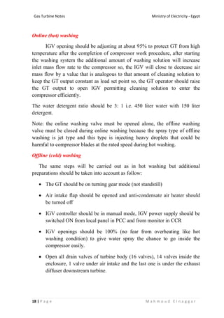 Ministry of Electricity - EgyptGas Turbine Notes
18 | P a g e M a h m o u d E l n a g g a r
Online (hot) washing
IGV opening should be adjusting at about 95% to protect GT from high
temperature after the completion of compressor work procedure, after starting
the washing system the additional amount of washing solution will increase
inlet mass flow rate to the compressor so, the IGV will close to decrease air
mass flow by a value that is analogous to that amount of cleaning solution to
keep the GT output constant as load set point so, the GT operator should raise
the GT output to open IGV permitting cleaning solution to enter the
compressor efficiently.
The water detergent ratio should be 3: 1 i.e. 450 liter water with 150 liter
detergent.
Note: the online washing valve must be opened alone, the offline washing
valve must be closed during online washing because the spray type of offline
washing is jet type and this type is injecting heavy droplets that could be
harmful to compressor blades at the rated speed during hot washing.
Offline (cold) washing
The same steps will be carried out as in hot washing but additional
preparations should be taken into account as follow:
 The GT should be on turning gear mode (not standstill)
 Air intake flap should be opened and anti-condensate air heater should
be turned off
 IGV controller should be in manual mode, IGV power supply should be
switched ON from local panel in PCC and from monitor in CCR
 IGV openings should be 100% (no fear from overheating like hot
washing condition) to give water spray the chance to go inside the
compressor easily.
 Open all drain valves of turbine body (16 valves), 14 valves inside the
enclosure, 1 valve under air intake and the last one is under the exhaust
diffuser downstream turbine.
 