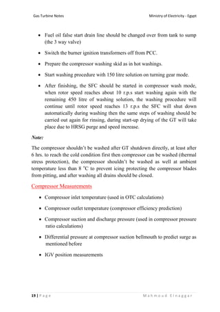 Ministry of Electricity - EgyptGas Turbine Notes
19 | P a g e M a h m o u d E l n a g g a r
 Fuel oil false start drain line should be changed over from tank to sump
(the 3 way valve)
 Switch the burner ignition transformers off from PCC.
 Prepare the compressor washing skid as in hot washings.
 Start washing procedure with 150 litre solution on turning gear mode.
 After finishing, the SFC should be started in compressor wash mode,
when rotor speed reaches about 10 r.p.s start washing again with the
remaining 450 litre of washing solution, the washing procedure will
continue until rotor speed reaches 13 r.p.s the SFC will shut down
automatically during washing then the same steps of washing should be
carried out again for rinsing, during start-up drying of the GT will take
place due to HRSG purge and speed increase.
Note:
The compressor shouldn’t be washed after GT shutdown directly, at least after
6 hrs. to reach the cold condition first then compressor can be washed (thermal
stress protection), the compressor shouldn’t be washed as well at ambient
temperature less than 8 o
C to prevent icing protecting the compressor blades
from pitting, and after washing all drains should be closed.
Compressor Measurements
 Compressor inlet temperature (used in OTC calculations)
 Compressor outlet temperature (compressor efficiency prediction)
 Compressor suction and discharge pressure (used in compressor pressure
ratio calculations)
 Differential pressure at compressor suction bellmouth to predict surge as
mentioned before
 IGV position measurements
 