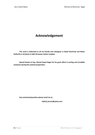 Ministry of Electricity - EgyptGas Turbine Notes
2 | P a g e M a h m o u d E l n a g g a r
Acknowledgement
This work is dedicated to all my friends and colleagues in Dubai Electricity and Water
Authority in all plants in Jebel Ali power station complex.
Special thanks to Eng. Ahmed Saeed Negm for his great effort in writing and incredible
assistance during this material preparation.
Any comments/questions please email me at:
Hybrid_burner@yahoo.com
 