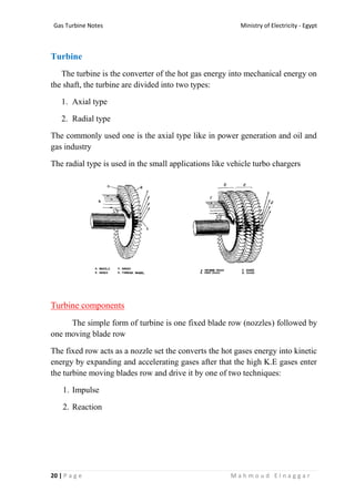 Ministry of Electricity - EgyptGas Turbine Notes
20 | P a g e M a h m o u d E l n a g g a r
Turbine
The turbine is the converter of the hot gas energy into mechanical energy on
the shaft, the turbine are divided into two types:
1. Axial type
2. Radial type
The commonly used one is the axial type like in power generation and oil and
gas industry
The radial type is used in the small applications like vehicle turbo chargers
Turbine components
The simple form of turbine is one fixed blade row (nozzles) followed by
one moving blade row
The fixed row acts as a nozzle set the converts the hot gases energy into kinetic
energy by expanding and accelerating gases after that the high K.E gases enter
the turbine moving blades row and drive it by one of two techniques:
1. Impulse
2. Reaction
 