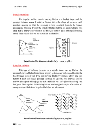 Ministry of Electricity - EgyptGas Turbine Notes
21 | P a g e M a h m o u d E l n a g g a r
Impulse turbines
The impulse turbine contain moving blades in a bucket shape and the
passage between every 2 adjacent blades takes the shape of crescent with
constant spacing so that the pressure is kept constant through the blades
passage (no pressure drop in the impulse blades) but the hot gases velocity will
drop due to energy conversion in the rotor, so the hot gases are expanded only
in the fixed blades row but no expansion in the rotor.
Reaction turbine blades and velocity/pressure profiles
Reaction turbines
This type of turbines depends on a nozzle shape moving blades (the
passage between blades looks like a nozzle) so the gases will expand first in the
fixed blades then it will drive the moving blades by impulse effect and just
before it exist the blades passage (nozzle) its velocity will increase due to
narrow passage at trailing age so that a reaction will take place enhancing the
hot gases force against the moving blades increasing the torque of rotation, so
every reaction blade is an impulse blade but not vice versa.
Reaction turbine blades and velocity/pressure profiles
 