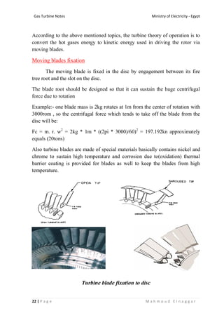 Ministry of Electricity - EgyptGas Turbine Notes
22 | P a g e M a h m o u d E l n a g g a r
According to the above mentioned topics, the turbine theory of operation is to
convert the hot gases energy to kinetic energy used in driving the rotor via
moving blades.
Moving blades fixation
The moving blade is fixed in the disc by engagement between its fire
tree root and the slot on the disc.
The blade root should be designed so that it can sustain the huge centrifugal
force due to rotation
Example:- one blade mass is 2kg rotates at 1m from the center of rotation with
3000rom , so the centrifugal force which tends to take off the blade from the
disc will be:
Fc = m. r. w2
= 2kg * 1m * ((2pi * 3000)/60)2
= 197.192kn approximately
equals (20tons)
Also turbine blades are made of special materials basically contains nickel and
chrome to sustain high temperature and corrosion due to(oxidation) thermal
barrier coating is provided for blades as well to keep the blades from high
temperature.
Turbine blade fixation to disc
 