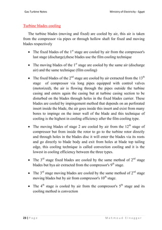 Ministry of Electricity - EgyptGas Turbine Notes
23 | P a g e M a h m o u d E l n a g g a r
Turbine blades cooling
The turbine blades (moving and fixed) are cooled by air, this air is taken
from the compressor via pipes or through hollow shaft for fixed and moving
blades respectively
 The fixed blades of the 1st
stage are cooled by air from the compressor's
last stage (discharge),these blades use the film cooling technique
 The moving blades of the 1st
stage are cooled by the same air (discharge
air) and the same technique (film cooling)
 The fixed blades of the 2nd
stage are cooled by air extracted from the 13th
stage of compressor via long pipes equipped with control valves
(motorized), the air is flowing through the pipes outside the turbine
casing and enters again the casing but at turbine casing section to be
disturbed on the blades through holes in the fixed blades carrier. These
blades are cooled by impingement method that depends on an perforated
insert inside the blade, the air goes inside this insert and exist from many
bores to impinge on the inner wall of the blade and this technique of
cooling is the highest in cooling efficiency after the film cooling type.
 The moving blades of stage 2 are cooled by air from the 12th
stage of
compressor but from inside the rotor to go to the turbine rotor directly
and through holes in the blades disc it will enter the blades via its roots
and go directly to blade body and exit from holes at blade top tailing
edge, this cooling technique is called convection cooling and it is the
lowest in cooling efficiency between the three types.
 The 3rd
stage fixed blades are cooled by the same method of 2nd
stage
blades but bya air extracted from the compressor's 9th
stage.
 The 3rd
stage moving blades are cooled by the same method of 2nd
stage
moving blades but by air from compressor's 10th
stage.
 The 4th
stage is cooled by air from the compressor's 5th
stage and its
cooling method is convection
 