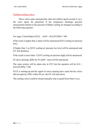 Ministry of Electricity - EgyptGas Turbine Notes
26 | P a g e M a h m o u d E l n a g g a r
Turbine cooling valves
These valves open automatically when the turbine speed exceeds 4 r.p.s,
the valve opens for protection if the compressor discharge pressure
measurement faulted or the pressure of blades cooling air changed according to
the following equation:
For stage 2 fixed blades (GV2) (0.69 – (GV2P/CDP)) * 100
If the result is higher than 2 alarm will be announced [GV2 cooling air pressure
low]
If higher than 3 so [GV2 cooling air pressure too low] will be announced and
GT will shutdown
If the result is lower than -3 [GV2 cooling air pressure high] will be announced
If valves openings differ by 5% [diff < max] will be announced
The same actions will be taken also in GV3 but the equation will be (0.4 –
(GV2P/CDP)) * 100
If GT is starting-up and the signal of valves opening have come but the valves
did not open by 100% within 60 sec. the GT will shut down
The cooling valves could be closed manually only at speed lower than 4 r.p.s
 