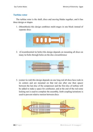 Ministry of Electricity - EgyptGas Turbine Notes
28 | P a g e M a h m o u d E l n a g g a r
Turbine rotor
The turbine rotor is the shaft, discs and moving blades together, and it has
three design or shapes
1. (Monoblock) this design combines multi-stages in one block instead of
separate discs
2. (Circumferential tie bolts) this design depends on mounting all discs on
many tie bolts through holes on the disc circumference
3. (center tie rod) this design depends on one long rod all discs have rods in
its centers and are mounted on that rod one after one then spacer
between the last disc of the compressor and the first disc of turbine will
be added to make a space for combustor, and at the end of the rod some
locking nut is used to complete the assembly, hirth coupling/serrations is
used to prevent relative motion between discs
 