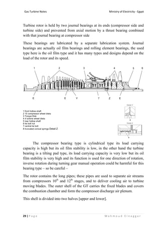 Ministry of Electricity - EgyptGas Turbine Notes
29 | P a g e M a h m o u d E l n a g g a r
Turbine rotor is held by two journal bearings at its ends (compressor side and
turbine side) and prevented from axial motion by a thrust bearing combined
with that journal bearing at compressor side
These bearings are lubricated by a separate lubrication system. Journal
bearings are actually oil film bearings and rolling element bearings, the used
type here is the oil film type and it has many types and designs depend on the
load of the rotor and its speed.
1 front hollow shaft
2 15 compressor wheel disks
3 Torque Disk
4 4 turbine wheel disks
5 rear hollow shaft
6 tie bolt nut
7 central tie bolt
8 truncated conical springs Detail Z
The compressor bearing type is cylindrical type its load carrying
capacity is high but its oil film stability is low, in the other hand the turbine
bearing is a tilting pad type, its load carrying capacity is very low but its oil
film stability is very high and its function is used for one direction of rotation,
inverse rotation during turning gear manual operation could be harmful for this
bearing type – so be careful –
The rotor contains the long pipes; these pipes are used to separate air streams
from compressors 10th
and 12th
stages, and to deliver cooling air to turbine
moving blades. The outer shell of the GT carries the fixed blades and covers
the combustion chamber and form the compressor discharge air plenum.
This shell is divided into two halves [upper and lower].
 