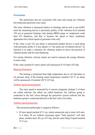 Ministry of Electricity - EgyptGas Turbine Notes
30 | P a g e M a h m o u d E l n a g g a r
Protections
The protections that are concerned with rotor and casing are vibration
[for both] and speed [for rotor only]
The rotor vibration is measured relative to bearings and its unit is µm (0.001
mm) the measuring device is proximity probes, if the vibration level reached
195 µm at generator bearings only during HRSG purge or compressor wash
then GT shutdown, and that is because the speed at these conditions
approaches the critical speed of generator rotor only.
If the value is just 125 µm alarm is announced another device is used along
with proximity probe it is key phasor or ''one pulse per revolution device'' its
function is to make a reference for vibration analyst to know the position of
vibration peaks and for rotor balancing.
For casing vibration, velocity meters are used to measure the casing vibration
in mm/s units.
If the value reached 9.3 mm/s alarm will announced if 14.7mm/s GT trip.
Bearing Protection
The bearing is protected from high temperature due to oil starvation or
oil pressure drop, if the bearing metal temperature reached 110 o
C an alarm
will be announced, if reached 120 o
C GT trip.
Turbine speed measurement
The rotor speed is measured by 6 sensors (magnetic pickup) 3 of them
are called software, the others are called hardware, the software group is
connected to the fuel valves through the protection system software but the
hardware group is connected directly to the fuel valves for safety.
Turbine speed protection
This protection philosophy is staged as follows:-
1. If rotor speed reached 47.5 r.p.s alarm annunciate and a timer will start,
if it takes 20 sec without increasing again ''load rejection'' will take
place, another more 20 r.p.s GT trip, and the same thing if speed reached
51.5 r.p.s
 