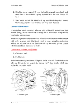 Ministry of Electricity - EgyptGas Turbine Notes
31 | P a g e M a h m o u d E l n a g g a r
2. If turbine speed reached 47 r.p.s the load is rejected immediately and
after 10sec if the seed didn’t group again GT trip, the same thing at 52
r.p.s
3. If GT speed reached 54r.p.s GT will trip immediately to protect turbine
blades and generator coils from take-off away from the rotor.
Combustion chamber
It is that place inside which fuel is burned after mixing with air to release high
thermal energy inside compressor discharge air to increase its energy before
entering the turbine stages.
The fuel is injected into the combustion chamber via fuel burners and tis mixed
with air by a certain ratio (fuel to air ratio) to ensure complete combustion
without too much excess air the flame is started by a separate ignition system
(electrical) and then it continue by itself .
Combustion chamber components
1. Combustor body
2. Fuel burners
The combustor body/structure is that place which holds the fuel burners at its
inlet and delivers the hot gases to the turbine via 1st
stage nozzles which may
be fixed at combustor outlet.
Cannular type Annular type
 