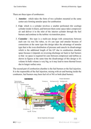 Ministry of Electricity - EgyptGas Turbine Notes
32 | P a g e M a h m o u d E l n a g g a r
There are three types of combustors:
1. Annular: which takes the form of two cylinders mounted at the same
center axis forming annular space for combustion
2. Can: which is a cylinder involves a smaller perforated (for cooling)
cylinder inside it (liner), and between them some space takes compressor
air and deliver it to the inlet of the interior cylinder through the fuel
burners and continue to the turbine via transition piece.
3. Cannular : this type is a multi-can design with connections between
each can via ross fire tubes, so it's can type and annular because of
connections at the same type this design takes the advantage of annular
type that is the even distribution of pressure and cancels its disadvantage
which is the additional length of the GT due to combustion chamber
space because it depends on reversing discharge air back to fuel burners
so that no space is required for cans between compressor and turbine as
shown in figures at the same time the disadvantage of this design is it's
volume its bulk volume is very big, so it may lead to more thermal losses
due to longer surface area.
The second part of combustion chamber is the fuel burners or the fuel injection.
It is the responsible of the fuel injection, mixing with air and burning inside the
combustor, fuel burners may burn fuel oil or NG or both (dual burner).
 