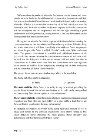 Ministry of Electricity - EgyptGas Turbine Notes
34 | P a g e M a h m o u d E l n a g g a r
Diffusion flame is produced when the fuel comes out the burner and starts
to mix with air freely by the difference of concentration between air and fuel,
this process is called diffusion because the air/fuel is diffused inside each other,
when the diffusion process reaches some value of air/fuel ratio (lower than the
theoretical one) the flame starts but earlier than required so that the combustion
will be incomplete and its temperature will be too high providing a good
environment for NOx production, so the problem is that the flame starts earlier
than required then the solution will be:
Mixing the air with the fuel at the required air/fuel ratio before entering the
combustion zone so that the mixture will burn directly without diffusion delay
and at the same time it will burn completely with moderate flame temperature
and flame length, this flame is called ''Premix'' to decrease NOx production
more. The premix combustion is provided with additional amount of air
(excess air) this excess air enters the combustion reaction as air and exits as air
as well but the difference is that the air enters cold and exists hot due to
combustion, so it takes some heat from the combustion such heat rejection
inside excess air leads to flame temperature lowering and so NOx production
will be lower than diffusion flame condition.
The premix flame has a serious disadvantage which is the instability
The flame stabilities are two categories:
1- Static 2- Dynamic
The static stability of the flame is its ability to stay on without quenching the
premix flame is weak due to lean combustion, so it could easily extinguished
and move away from its attach point at combustion zone.
The dynamic stability of the flame is its ability to overcome extinguishing and
reigniting near lean blow-out limit (LBO) or to stay stable at fuel flow or air
flow oscillation (combustion dynamic or humming)
To increase the stability of premix flame some additional amount of fuel is
added and burned by the diffusion mechanism (more stable flame), so this
small diffusion flame stabilizes the main premix flame statically and
dynamically and this flame is called ''pilot flame''.
 