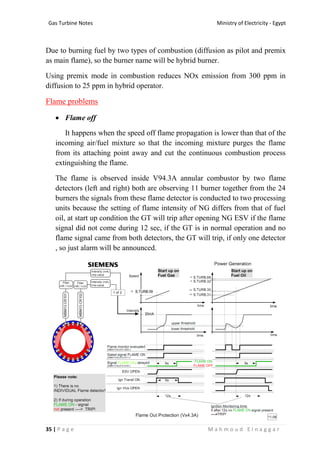 Ministry of Electricity - EgyptGas Turbine Notes
35 | P a g e M a h m o u d E l n a g g a r
Due to burning fuel by two types of combustion (diffusion as pilot and premix
as main flame), so the burner name will be hybrid burner.
Using premix mode in combustion reduces NOx emission from 300 ppm in
diffusion to 25 ppm in hybrid operator.
Flame problems
 Flame off
It happens when the speed off flame propagation is lower than that of the
incoming air/fuel mixture so that the incoming mixture purges the flame
from its attaching point away and cut the continuous combustion process
extinguishing the flame.
The flame is observed inside V94.3A annular combustor by two flame
detectors (left and right) both are observing 11 burner together from the 24
burners the signals from these flame detector is conducted to two processing
units because the setting of flame intensity of NG differs from that of fuel
oil, at start up condition the GT will trip after opening NG ESV if the flame
signal did not come during 12 sec, if the GT is in normal operation and no
flame signal came from both detectors, the GT will trip, if only one detector
, so just alarm will be announced.
 