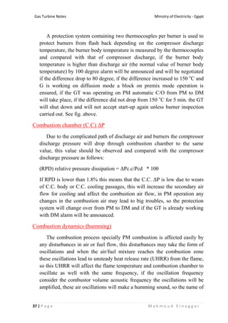 Ministry of Electricity - EgyptGas Turbine Notes
37 | P a g e M a h m o u d E l n a g g a r
A protection system containing two thermocouples per burner is used to
protect burners from flash back depending on the compressor discharge
temperature, the burner body temperature is measured by the thermocouples
and compared with that of compressor discharge, if the burner body
temperature is higher than discharge air (the normal value of burner body
temperature) by 100 degree alarm will be announced and will be negotiated
if the difference drop to 80 degree, if the difference increased to 150 o
C and
G is working on diffusion mode a block on premix mode operation is
ensured, if the GT was operating on PM automatic C/O from PM to DM
will take place, if the difference did not drop from 150 o
C for 5 min. the GT
will shut down and will not accept start-up again unless burner inspection
carried out. See fig. above.
Combustion chamber (C.C) ΔP
Due to the complicated path of discharge air and burners the compressor
discharge pressure will drop through combustion chamber to the same
value, this value should be observed and compared with the compressor
discharge pressure as follows:
(RPD) relative pressure dissipation = ΔPc.c/Pcd * 100
If RPD is lower than 1.8% this means that the C.C. ΔP is low due to wears
of C.C. body or C.C. cooling passages, this will increase the secondary air
flow for cooling and affect the combustion air flow, in PM operation any
changes in the combustion air may lead to big troubles, so the protection
system will change over from PM to DM and if the GT is already working
with DM alarm will be announced.
Combustion dynamics (humming)
The combustion process specially PM combustion is affected easily by
any disturbances in air or fuel flow, this disturbances may take the form of
oscillations and when the air/fuel mixture reaches the combustion zone
these oscillations lead to unsteady heat release rate (UHRR) from the flame,
so this UHRR will affect the flame temperature and combustion chamber to
oscillate as well with the same frequency, if the oscillation frequency
consider the combustor volume acoustic frequency the oscillations will be
amplified, these air oscillations will make a humming sound, so the name of
 