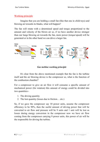 Ministry of Electricity - EgyptGas Turbine Notes
4 | P a g e M a h m o u d E l n a g g a r
Working principle
Imagine that you are holding a small fan (like that one in child toys) and
blowing air towards its blades, what will happen?
The fan will rotate with a determined speed and torque proportional to the
amount and velocity of the blown air so, if we have another device stronger
than our lungs blowing air towards the fan, more power (torquespeed) will be
generated or in the other hand we can drive a larger fan.
Gas turbine working principle
It's clear from the above mentioned example that the fan is the turbine
itself and the air blowing device is the compressor so, what is the function of
the combustion chamber?
For a compressor to give an air flow it will consume a specific amount of
mechanical power (for rotation) this amount of energy could be divided into
two quantities:-
1. The driving quantity
2. The lost quantity (losses due to friction… etc.)
So, if we gave the compressor say 10 power units, assume the compressor
efficiency to be 90%, then the useful amount of driving power that will be
converted to air flow and pressure will be 9 units and 1 unit will be lost as
losses during energy conversion in the compressor now we have air flow
coming from the compressor carrying 9 power units, this power of air will be
the responsible for driving the turbine.
 