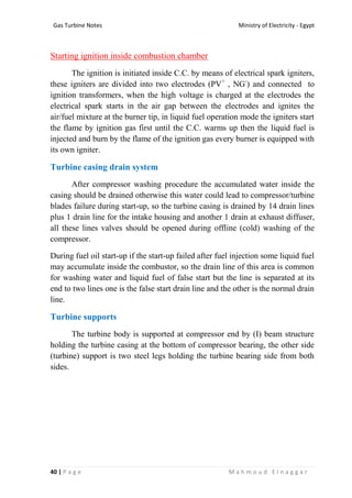 Ministry of Electricity - EgyptGas Turbine Notes
40 | P a g e M a h m o u d E l n a g g a r
Starting ignition inside combustion chamber
The ignition is initiated inside C.C. by means of electrical spark igniters,
these igniters are divided into two electrodes (PV+
, NG-
) and connected to
ignition transformers, when the high voltage is charged at the electrodes the
electrical spark starts in the air gap between the electrodes and ignites the
air/fuel mixture at the burner tip, in liquid fuel operation mode the igniters start
the flame by ignition gas first until the C.C. warms up then the liquid fuel is
injected and burn by the flame of the ignition gas every burner is equipped with
its own igniter.
Turbine casing drain system
After compressor washing procedure the accumulated water inside the
casing should be drained otherwise this water could lead to compressor/turbine
blades failure during start-up, so the turbine casing is drained by 14 drain lines
plus 1 drain line for the intake housing and another 1 drain at exhaust diffuser,
all these lines valves should be opened during offline (cold) washing of the
compressor.
During fuel oil start-up if the start-up failed after fuel injection some liquid fuel
may accumulate inside the combustor, so the drain line of this area is common
for washing water and liquid fuel of false start but the line is separated at its
end to two lines one is the false start drain line and the other is the normal drain
line.
Turbine supports
The turbine body is supported at compressor end by (I) beam structure
holding the turbine casing at the bottom of compressor bearing, the other side
(turbine) support is two steel legs holding the turbine bearing side from both
sides.
 