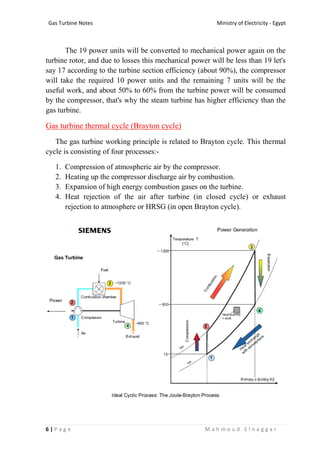 Ministry of Electricity - EgyptGas Turbine Notes
6 | P a g e M a h m o u d E l n a g g a r
The 19 power units will be converted to mechanical power again on the
turbine rotor, and due to losses this mechanical power will be less than 19 let's
say 17 according to the turbine section efficiency (about 90%), the compressor
will take the required 10 power units and the remaining 7 units will be the
useful work, and about 50% to 60% from the turbine power will be consumed
by the compressor, that's why the steam turbine has higher efficiency than the
gas turbine.
Gas turbine thermal cycle (Brayton cycle)
The gas turbine working principle is related to Brayton cycle. This thermal
cycle is consisting of four processes:-
1. Compression of atmospheric air by the compressor.
2. Heating up the compressor discharge air by combustion.
3. Expansion of high energy combustion gases on the turbine.
4. Heat rejection of the air after turbine (in closed cycle) or exhaust
rejection to atmosphere or HRSG (in open Brayton cycle).
 