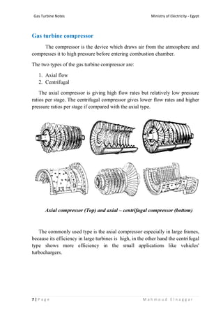 Ministry of Electricity - EgyptGas Turbine Notes
7 | P a g e M a h m o u d E l n a g g a r
Gas turbine compressor
The compressor is the device which draws air from the atmosphere and
compresses it to high pressure before entering combustion chamber.
The two types of the gas turbine compressor are:
1. Axial flow
2. Centrifugal
The axial compressor is giving high flow rates but relatively low pressure
ratios per stage. The centrifugal compressor gives lower flow rates and higher
pressure ratios per stage if compared with the axial type.
Axial compressor (Top) and axial – centrifugal compressor (bottom)
The commonly used type is the axial compressor especially in large frames,
because its efficiency in large turbines is high, in the other hand the centrifugal
type shows more efficiency in the small applications like vehicles'
turbochargers.
 