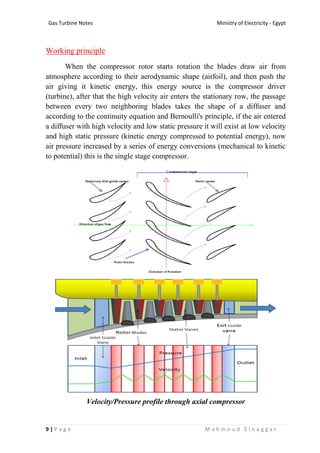 Ministry of Electricity - EgyptGas Turbine Notes
9 | P a g e M a h m o u d E l n a g g a r
Working principle
When the compressor rotor starts rotation the blades draw air from
atmosphere according to their aerodynamic shape (airfoil), and then push the
air giving it kinetic energy, this energy source is the compressor driver
(turbine), after that the high velocity air enters the stationary row, the passage
between every two neighboring blades takes the shape of a diffuser and
according to the continuity equation and Bernoulli's principle, if the air entered
a diffuser with high velocity and low static pressure it will exist at low velocity
and high static pressure (kinetic energy compressed to potential energy), now
air pressure increased by a series of energy conversions (mechanical to kinetic
to potential) this is the single stage compressor.
Velocity/Pressure profile through axial compressor
 
