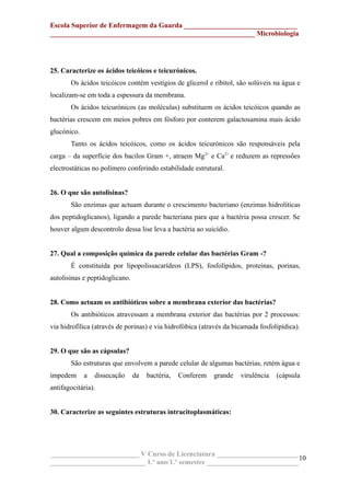 Escola Superior de Enfermagem da Guarda ________________________________
__________________________________________________________ Microbiologia
25. Caracterize os ácidos teicóicos e teicurónicos.
Os ácidos teicóicos contém vestígios de glicerol e ribitol, são solúveis na água e
localizam-se em toda a espessura da membrana.
Os ácidos teicurónicos (as moléculas) substituem os ácidos teicóicos quando as
bactérias crescem em meios pobres em fósforo por conterem galactosamina mais ácido
glucónico.
Tanto os ácidos teicóicos, como os ácidos teicurónicos são responsáveis pela
carga – da superfície dos bacilos Gram +, atraem Mg2+
e Ca2+
e reduzem as repressões
electrostáticas no polímero conferindo estabilidade estrutural.
26. O que são autolisinas?
São enzimas que actuam durante o crescimento bacteriano (enzimas hidrolíticas
dos peptidoglicanos), ligando a parede bacteriana para que a bactéria possa crescer. Se
houver algum descontrolo dessa lise leva a bactéria ao suicídio.
27. Qual a composição química da parede celular das bactérias Gram -?
É constituída por lipopolissacarídeos (LPS), fosfolípidos, proteínas, porinas,
autolisinas e peptidoglicano.
28. Como actuam os antibióticos sobre a membrana exterior das bactérias?
Os antibióticos atravessam a membrana exterior das bactérias por 2 processos:
via hidrofílica (através de porinas) e via hidrofóbica (através da bicamada fosfolipídica).
29. O que são as cápsulas?
São estruturas que envolvem a parede celular de algumas bactérias, retém água e
impedem a dissecação da bactéria, Conferem grande virulência (cápsula
antifagocitária).
30. Caracterize as seguintes estruturas intracitoplasmáticas:
_________________________ V Curso de Licenciatura _______________________
___________________________ 1.º ano/1.º semestre __________________________
10
 