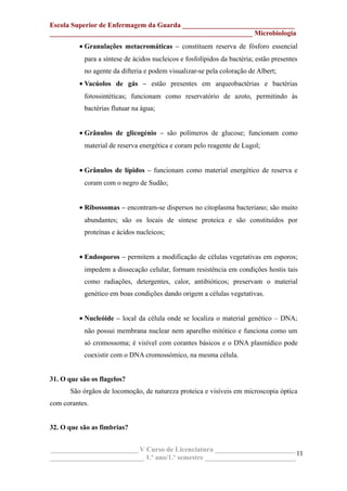 Escola Superior de Enfermagem da Guarda ________________________________
__________________________________________________________ Microbiologia
• Granulações metacromáticas – constituem reserva de fósforo essencial
para a síntese de ácidos nucleicos e fosfolípidos da bactéria; estão presentes
no agente da difteria e podem visualizar-se pela coloração de Albert;
• Vacúolos de gás – estão presentes em arqueobactérias e bactérias
fotossintéticas; funcionam como reservatório de azoto, permitindo às
bactérias flutuar na água;
• Grânulos de glicogénio – são polímeros de glucose; funcionam como
material de reserva energética e coram pelo reagente de Lugol;
• Grânulos de lípidos – funcionam como material energético de reserva e
coram com o negro de Sudão;
• Ribossomas – encontram-se dispersos no citoplasma bacteriano; são muito
abundantes; são os locais de síntese proteica e são constituídos por
proteínas e ácidos nucleicos;
• Endosporos – permitem a modificação de células vegetativas em esporos;
impedem a dissecação celular, formam resistência em condições hostis tais
como radiações, detergentes, calor, antibióticos; preservam o material
genético em boas condições dando origem a células vegetativas.
• Nucleóide – local da célula onde se localiza o material genético – DNA;
não possui membrana nuclear nem aparelho mitótico e funciona como um
só cromossoma; é visível com corantes básicos e o DNA plasmídico pode
coexistir com o DNA cromossómico, na mesma célula.
31. O que são os flagelos?
São órgãos de locomoção, de natureza proteica e visíveis em microscopia óptica
com corantes.
32. O que são as fimbrias?
_________________________ V Curso de Licenciatura _______________________
___________________________ 1.º ano/1.º semestre __________________________
11
 