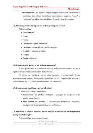 Escola Superior de Enfermagem da Guarda ________________________________
__________________________________________________________ Microbiologia
• Citoesqueleto – é a estrutura responsável pela plasticidade, flexibilidade e
motilidade das células eucarióticas; desempenha o papel de “ossos” e
“músculos” da célula; é constituído por 3 grandes tipos de proteínas:
35. Quais os produtos biológicos que podemos usar para análise?
Podemos utilizar:
• Expectoração;
• Urina;
• Fezes;
• Corrimento vaginal ou uretral;
• Líquidos – ascítico, pleural e cafalorraquídeo;
• Secreções – nasais e faringeas;
• Sangue;
• Órgãos – biópsias.
36. O que é, e para que serve um meio de transporte?
É o recipiente onde se colocam as amostras biológicas com suspeita de que s
agentes infecciosos resistam mal fora do hospedeiro.
Os meios de transporte servem para assegurar a sobrevivência desses
microorganismos porque fornecem-lhes condições de pH, concentração proteica e
atmosféricas (CO2 e O2) ideais para manterem a sua viabilidade.
37. Como se pode identificar o agente infeccioso?
O agente infeccioso pode detectar-se:
• Directamente no produto biológico – detecção de antigénios e de
sequências genómicas;
• Após cultura do produto – caracterização bioquímica, antigénica,
genotípica e teste de sensibilidade aos antibióticos.
38. Quais são as técnicas utilizadas para a detecção directa de um microorganismo
num produto biológico?
Podemos utilizar as seguintes técnicas:
_________________________ V Curso de Licenciatura _______________________
___________________________ 1.º ano/1.º semestre __________________________
14
 