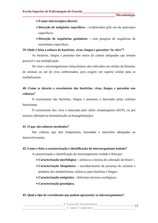 Escola Superior de Enfermagem da Guarda ________________________________
__________________________________________________________ Microbiologia
• Exame microscópico directo;
• Detecção de antigénios específicos – evidenciados pelo uso de anticorpos
específicos;
• Detecção de sequências genómicas – com pesquisa de sequências de
nucleótidos específicos.
39. Onde é feita a cultura de bactérias, vírus, fungos e parasitas “in vitro”?
As bactérias, fungos e parasitas têm meios de cultura adequados que tornam
possível a sua multiplicação.
Os vírus e microorganismos intracelulares são cultivados em células do Homem,
de animais ou até de ovos embrionados, pois exigem um suporte celular para se
multiplicarem.
40. Como se detecta o crescimento das bactérias, vírus, fungos e parasitas nas
culturas?
O crescimento das bactérias, fungos e parasitas é detectado pelas colónias
bacterianas.
O crescimento dos vírus é detectado pelo efeito citopatogénico (ECP), ou por
técnicas alternativas (hemadsorção ou hemaglutinação).
41. O que são culturas incubadas?
São culturas que têm temperatura, humidade e atmosfera adequadas ao
desenvolvimento.
42. Como é feita a caracterização e identificação do microorganismo isolado?
A caracterização e identificação do microorganismo isolado é feita por:
• Caracterização morfológica – utiliza-se a técnica de coloração de Gram+;
• Caracterização bioquímica – reconhecimento da presença de enzimas e
produtos dos metabolismos; utiliza-se para bactérias e fungos;
• Caracterização antigénica – diferentes técnicas serológicas;
• Caracterização genotípica.
43. Qual o tipo de crescimento que podem apresentar os microorganismos?
_________________________ V Curso de Licenciatura _______________________
___________________________ 1.º ano/1.º semestre __________________________
15
 