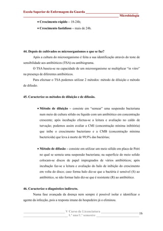 Escola Superior de Enfermagem da Guarda ________________________________
__________________________________________________________ Microbiologia
• Crescimento rápido – 18-24h;
• Crescimento fastidioso – mais de 24h.
44. Depois de cultivados os microorganismos o que se faz?
Após a cultura do microorganismo é feita a sua identificação através do teste de
sensibilidade aos antibióticos (TSA) ou antibiograma.
O TSA baseia-se na capacidade de um microorganismo se multiplicar “in vitro”
na presença de diferentes antibióticos.
Para efectuar o TSA podemos utilizar 2 métodos: método de diluição e método
de difusão.
45. Caracterize os métodos de diluição e de difusão.
• Método de diluição – consiste em “semear” uma suspensão bacteriana
num meio de cultura sólido ou líquido com um antibiótico em concentração
crescente; após incubação efectua-se a leitura e avaliação no caldo de
turvação; podemos assim avaliar a CMI (concentração mínima inibitória)
que inibe o crescimento bacteriano e a CMB (concentração mínima
bactericida) que leva à morte de 99,9% das bactérias;
• Método de difusão – consiste em utilizar um meio sólido em placa de Petri
no qual se semeia uma suspensão bacteriana; na superfície do meio solido
colocam-se discos de papel impregnados de vários antibióticos; após
incubação faz-se a leitura e avaliação do halo de inibição do crescimento
em volta do disco; caso forma halo diz-se que a bactéria é sensível (S) ao
antibiótico, se não formar halo diz-se que é resistente (R) ao antibiótico.
46. Caracterize o diagnóstico indirecto.
Numa fase avançada da doença nem sempre é possível isolar e identificar o
agente da infecção, pois a resposta imune do hospedeiro já o eliminou.
_________________________ V Curso de Licenciatura _______________________
___________________________ 1.º ano/1.º semestre __________________________
16
 