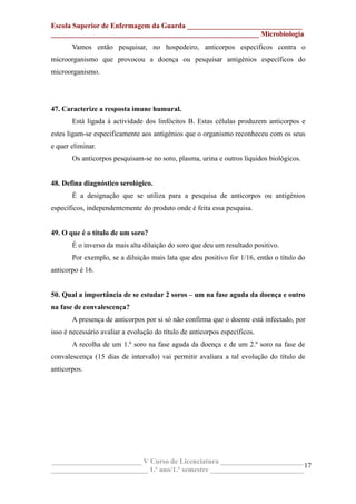 Escola Superior de Enfermagem da Guarda ________________________________
__________________________________________________________ Microbiologia
Vamos então pesquisar, no hospedeiro, anticorpos específicos contra o
microorganismo que provocou a doença ou pesquisar antigénios específicos do
microorganismo.
47. Caracterize a resposta imune humural.
Está ligada à actividade dos linfócitos B. Estas células produzem anticorpos e
estes ligam-se especificamente aos antigénios que o organismo reconheceu com os seus
e quer eliminar.
Os anticorpos pesquisam-se no soro, plasma, urina e outros líquidos biológicos.
48. Defina diagnóstico serológico.
É a designação que se utiliza para a pesquisa de anticorpos ou antigénios
específicos, independentemente do produto onde é feita essa pesquisa.
49. O que é o título de um soro?
É o inverso da mais alta diluição do soro que deu um resultado positivo.
Por exemplo, se a diluição mais lata que deu positivo for 1/16, então o título do
anticorpo é 16.
50. Qual a importância de se estudar 2 soros – um na fase aguda da doença e outro
na fase de convalescença?
A presença de anticorpos por si só não confirma que o doente está infectado, por
isso é necessário avaliar a evolução do título de anticorpos específicos.
A recolha de um 1.º soro na fase aguda da doença e de um 2.º soro na fase de
convalescença (15 dias de intervalo) vai permitir avaliara a tal evolução do título de
anticorpos.
_________________________ V Curso de Licenciatura _______________________
___________________________ 1.º ano/1.º semestre __________________________
17
 