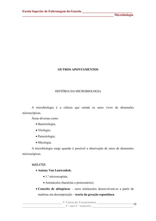 Escola Superior de Enfermagem da Guarda ________________________________
__________________________________________________________ Microbiologia
OUTROS APONTAMENTOS
HISTÓRIA DA MICROBIOLOGIA
A microbiologia é a ciência que estuda os seres vivos de dimensões
microscópicas.
Áreas diversas como:
• Bacteriologia;
• Virologia;
• Parasitologia;
• Micologia.
A microbiologia surge quando é possível a observação de seres de dimensões
microscópicas.
1632-1723:
• Antony Van Lunwenhok:
• 1.º microscopista;
• Animáculos (bactérias e protozoários).
• Conceito de abiogénese – seres minúsculos desenvolvem-se a partir de
matérias em decomposição – teoria da geração espontânea.
_________________________ V Curso de Licenciatura _______________________
___________________________ 1.º ano/1.º semestre __________________________
18
 