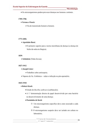 Escola Superior de Enfermagem da Guarda ________________________________
__________________________________________________________ Microbiologia
• Os microorganismos podem provocar doenças nos homens e animais.
1705-1786:
• Verona e Penciz:
• Via de transmissão homem a homem.
1773-1856:
• Agostinho Bassi:
• O primeiro suporte para a teoria microbiana da doença (a doença do
bicho da seda era fúngica).
1839:
• Schönlein (Tinha favosa).
1827-1912:
• Joseph Lister:
• Trabalhos sobre antissepsia;
• Vapores de Ác. Carbónico – reduz a infecção no pós-operatório.
1843-1910:
• Robert Koch:
• Estudo do Bacillus anthracis (carbúnculo);
• A 1.ª demonstração directa do papel desenvolvido por uma bactéria
no desenvolvimento de uma doença;
• Postulados de Koch:
 Um microorganismo específico deve estar associado a cada
doença;
 O microorganismo suspeito deve ser isolado em cultura no
laboratório;
_________________________ V Curso de Licenciatura _______________________
___________________________ 1.º ano/1.º semestre __________________________
20
 