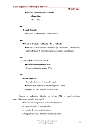 Escola Superior de Enfermagem da Guarda ________________________________
__________________________________________________________ Microbiologia
• Descobre e divide os seres vivos em:
•Eucariótas;
•Procariótas.
1935:
• Gerard Domagk:
• Descobre a sulfonamida – antibioterapia.
1944:
• Oswald T. Avery, C. M. Mcleod e M. J. McCarty:
• Processos de transformação bacteriana que possibilitam a possibilidade
de transferência de material genético de uma para outra bactéria.
1953:
• James Watson e Francis Corick:
• Estudos de biologia molecular;
• Descoberta da estrutura do DNA.
1892:
• Câmara Pestana:
• Fundador da bacteriologia em Portugal;
• Director do Real Instituto Bacteriológico de Lisboa;
• Faleceu no Porto vítima da peste bubónica.
Durante as primeiras décadas do século XX os microbiologistas
desenvolveram um trabalho no sentido de:
• Estudar os microorganismos como fonte de doença;
• A resposta imunitária do hospedeiro;
• A pesquisa de novos antimicrobianos;
• Avançaram no estudo do metabolismo microbiano.
_________________________ V Curso de Licenciatura _______________________
___________________________ 1.º ano/1.º semestre __________________________
23
 