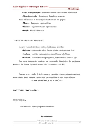 Escola Superior de Enfermagem da Guarda ________________________________
__________________________________________________________ Microbiologia
• Nível de organização – solitária ou colonial, unicelular ou multicelular;
• Tipos de nutrição – fotossíntese, digestão ou absorção.
Nesta classificação os microorganismos ficam em três grupos:
• Monera – bactérias e cianobactérias;
• Protistas – algas unicelulares e protozoários;
• Fungi – bolores e leveduras.
TAXONOMIA DE CARL WOSE (1977)
Os seres vivos são divididos em três domínios ou impérios:
• Eukarya – protozoários, algas, fungos, plantas e animais eucariótas;
• Archaea – bactérias metanogénicas, termofílicas e halofílicas;
• Bactéria – todas as bactérias patogénicas, as bactérias do solo e da água.
Esta nova designação baseia-se na composição bioquímica da membrana
(natureza dos lípidos, tipo molecular do RNA ribossómico – mRNA).
Baseado nestes estudos defende-se que os eucariótas e os procariótas têm origem
numa mesma forma ancestral comum, mas que evoluiriam de uma forma diferente.
MICROORGANISMOS PROCARIÓTAS
BACTÉRIAS PROCARIÓTAS
MORFOLOGIA
Cocos e bacilos. Replicação por divisão binária.
Agrupamentos
_________________________ V Curso de Licenciatura _______________________
___________________________ 1.º ano/1.º semestre __________________________
27
 