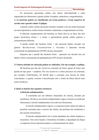 Escola Superior de Enfermagem da Guarda ________________________________
__________________________________________________________ Microbiologia
Os procariotas apresentam células sem núcleo individualizado e estão
organizadas em ribossomas e parede celular. Exemplos: eubactérias e arqueobactérias.
3. As bactérias podem ser classificadas em Gram positivas e Gram negativas de
acordo com a parede celular. Explique.
A parede celular confere protecção mecânica (impede a lise da célula bacteriana
em meio hipotónico), confere forma à bactéria e determina o comportamento ao Gram.
O diferente comportamento das bactérias ao Gram deve-se ao facto dos dois
grupos bacterianos (Gram + e Gram -) apresentarem parede celular química e
estruturalmente diferente.
A parede celular das bactérias Gram + não apresenta lípidos (excepto nos
géneros Mycobacterium, Corynebacterium e Nocardia) e apresenta elevada
concentração de peptidoglicano (50-90% do peso da parede).
Enquanto que a parede das bactérias Gram – apresenta um elevado teor em
lípidos e baixa concentração de peptidoglicano (10% do peso da parede).
3.1 Outros métodos de coloração podem ser utilizados, Cite um exemplo e explique.
Há bactérias que não são visíveis na coloração de Gram, apesar de terem uma
parede do tipo gram + complexa. Por isso recorre-se a outros processos de coloração,
por exemplo, Ziehl-Neelsen. Os BAAR após a coloração com fucsina de Ziehl,
concentrada e a quente, resistem à descoloração com o soluto de Ebner (álcool mais
ácido clorídrico).
4. Quais as funções das seguintes estruturas:
a) Retículo endoplasmático.
É constituído por um labirinto intracelular de cisterna, limitado por
membranas. Divide-se em retículo endoplasmático rugoso (cisterna revestida por
ribossomas) e retículo endoplasmático liso (não tem ribossomas).
O retículo endoplasmático rugoso é o responsável pela síntese de todas as
proteínas secretadas para o exterior das células, das proteínas das membranas e
das enzimas lisossómicas.
O retículo endoplasmático liso é muito abundante nas células hepáticas e
musculares. Tem como funções a biossíntese de lípidos, a degradação de drogas
e compostos tóxicos (desintoxicação) e o armazenamento de cálcio.
_________________________ V Curso de Licenciatura _______________________
___________________________ 1.º ano/1.º semestre __________________________
3
 