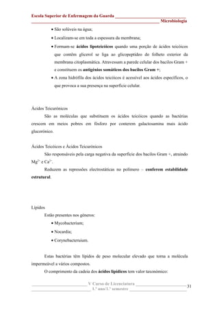 Escola Superior de Enfermagem da Guarda ________________________________
__________________________________________________________ Microbiologia
• São solúveis na água;
• Localizam-se em toda a espessura da membrana;
• Formam-se ácidos lipoteicóicos quando uma porção de ácidos teicóicos
que contêm glicerol se liga ao glicopeptídeo do folheto exterior da
membrana citoplasmática. Atravessam a parede celular dos bacilos Gram +
e constituem os antigénios somáticos dos bacilos Gram +;
• A zona hidrófila dos ácidos teicóicos é acessível aos ácidos específicos, o
que provoca a sua presença na superfície celular.
Ácidos Teicurónicos
São as moléculas que substituem os ácidos teicóicos quando as bactérias
crescem em meios pobres em fósforo por conterem galactosamina mais ácido
glucorónico.
Ácidos Teicóicos e Ácidos Teicurónicos
São responsáveis pela carga negativa da superfície dos bacilos Gram +, atraindo
Mg2+
e Ca2+
.
Reduzem as repressões electrostáticas no polímero – conferem estabilidade
estrutural.
Lípidos
Estão presentes nos géneros:
• Mycobacterium;
• Nocardia;
• Corynebacteruium.
Estas bactérias têm lípidos de peso molecular elevado que torna a molécula
impermeável a vários compostos.
O comprimento da cadeia dos ácidos lipídicos tem valor taxonómico:
_________________________ V Curso de Licenciatura _______________________
___________________________ 1.º ano/1.º semestre __________________________
31
 
