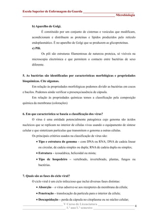 Escola Superior de Enfermagem da Guarda ________________________________
__________________________________________________________ Microbiologia
b) Aparelho de Golgi.
É constituído por um conjunto de cisternas e vesículas que modificam,
acondicionam e distribuem as proteínas e lípidos produzidos pelo retículo
endoplasmático. É no aparelho de Golgi que se produzem as glicoproteínas.
c) Pili.
Os pili são estruturas filamentosas de natureza proteica, só visíveis na
microscopia electrónica e que permitem o contacto entre bactérias de sexo
diferente.
5. As bactérias são identificadas por características morfológicas e propriedades
bioquímicas. Cite algumas.
Em relação às propriedades morfológicas podemos dividir as bactérias em cocos
e bacilos. Podemos ainda verificar a presença/ausência de cápsula.
Em relação às propriedades químicas temos a classificação pela composição
química da membrana (colorações)
6. Em que característica se baseia a classificação dos vírus?
O vírus é uma entidade potencialmente patogénica cujo genoma são ácidos
nucleicos que se replicam no interior de células vivas usando o equipamento de síntese
celular e que sintetizam partículas que transmitem o genoma a outras células.
Os principais critérios usados na classificação de vírus são:
• Tipo e estrutura do genoma – com DNA ou RNA; DNA de cadeia linear
ou circular, de cadeia simples ou dupla; RNA de cadeia dupla ou simples;
• Estrutura – icosaédrica, helicoidal ou mista;
• Tipo de hospedeiro – vertebrado, invertebrado, plantas, fungos ou
bactérias.
7. Quais são as fases do ciclo viral?
O ciclo viral é um ciclo infeccioso que inclui diversas fases distintas:
• Absorção – o vírus adsorve-se aos receptores da membrana da célula;
• Penetração – translocação da partícula para o interior da célula;
• Descapsidação – perda da cápsula no citoplasma ou no núcleo celular;
_________________________ V Curso de Licenciatura _______________________
___________________________ 1.º ano/1.º semestre __________________________
4
 