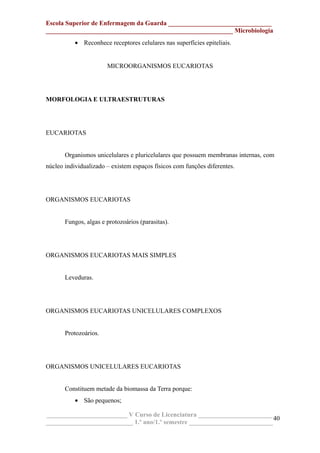 Escola Superior de Enfermagem da Guarda ________________________________
__________________________________________________________ Microbiologia
• Reconhece receptores celulares nas superfícies epiteliais.
MICROORGANISMOS EUCARIOTAS
MORFOLOGIA E ULTRAESTRUTURAS
EUCARIOTAS
Organismos unicelulares e pluricelulares que possuem membranas internas, com
núcleo individualizado – existem espaços físicos com funções diferentes.
ORGANISMOS EUCARIOTAS
Fungos, algas e protozoários (parasitas).
ORGANISMOS EUCARIOTAS MAIS SIMPLES
Leveduras.
ORGANISMOS EUCARIOTAS UNICELULARES COMPLEXOS
Protozoários.
ORGANISMOS UNICELULARES EUCARIOTAS
Constituem metade da biomassa da Terra porque:
• São pequenos;
_________________________ V Curso de Licenciatura _______________________
___________________________ 1.º ano/1.º semestre __________________________
40
 