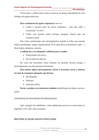 Escola Superior de Enfermagem da Guarda ________________________________
__________________________________________________________ Microbiologia
O local para a colheita pode variar no decurso da doença dependendo do ciclo
biológico do agente infeccioso.
Para o isolamento do agente responsável, deve-se:
• Colher a amostra antes de iniciar terapêutica – para não inibir o
crescimento “in vitro”;
• Colher com material estéril (seringa, zaragatoa, bisturi) para um
contentor estéril.
Para evitar contaminação com microrganismos, quando se colhe uma amostra
estéril, normalmente, sangue, líquido pleural, LCR, antes deve-se desinfectar a pele – a
flora da pele contamina a amostra.
A colheita deve ser adequada e suficiente para a analise:
• Expectoração sem saliva;
• Pús do fundo do abcesso.
Por vezes são necessárias várias colheitas em períodos diversos porque o
microorganismos tem uma presença intermitente.
Para manter alguns microrganismos viáveis é necessário enviar a amostra
em meio de transporte adequado, que forneça:
• pH adequado;
• Proteínas;
• Atmosfera (CO2);
Enviar o produto em contentores rotulados (identificação do doente, serviço e
cama).
CONSERVAÇÃO DOS PRODUTOS BIOLÓGICOS
Após recepção são trabalhados o mais rapidamente possível ou conservados no
frigorífico a 4ºC, salvo raras excepções.
IDENTIFICAÇÃO DO AGENTE INFECCIOSO
_________________________ V Curso de Licenciatura _______________________
___________________________ 1.º ano/1.º semestre __________________________
47
 