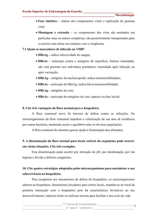 Escola Superior de Enfermagem da Guarda ________________________________
__________________________________________________________ Microbiologia
• Fase sintética – síntese dos componentes virais e replicação do genoma
viral;
• Montagem e extrusão – os componentes dos vírus são montados em
partículas mais ou menos complexas; são posteriormente transportados para
o exterior sem entrar em contacto com o citoplasma.
7.1 Quais os marcadores de infecção no VHB?
• HBsAg – indica infectividade do sangue;
• HBsAc – anticorpo contra o antigénio de superfície; fornece imunidade,
não está presente nos indivíduos portadores; imunidade após infecção ou
após vacinação;
• HBeAg – antigénio da nucleocopside; indica transmissibilidades;
• HBeAc – anticorpo do HbeAg; indica baixa transmissibilidade;
• HBcAg – antigénio do core;
• HBcAc – anticorpo do antigénio do core; aparece na fase inicial.
8. Cite três vantagens da flora normal para o hospedeiro.
A flora comensal serve de barreira de defesa contra as infecções. Os
microorganismos da flora comensal impedem a colonização da sua área de residência
por outras bactérias, mantendo assim o equilíbrio entre as diversas populações.
A flora comensal do intestino grosso ajuda à fermentação doa alimentos.
9. A disseminação da flora normal para locais estéreis do organismo pode ocorrer
em várias situações. Cite três exemplos.
Esta disseminação pode ocorrer por alteração do pH, por desidratação, por má
higiene e devido a defeitos congénitos.
10. Cite quatro estratégias adoptadas pelos microorganismos para maximizar a sua
sobrevivência no hospedeiro.
Para escaparem aos mecanismos de defesa do hospedeiro, os microorganismos
aderem ao hospedeiro, disseminam (invadem) para outros locais, mantém-se no local da
primeira interacção com o hospedeiro pois há características favoráveis ao seu
desenvolvimento, induzem lesão ou utilizam toxinas para facilitar o seu ciclo de vida.
_________________________ V Curso de Licenciatura _______________________
___________________________ 1.º ano/1.º semestre __________________________
5
 